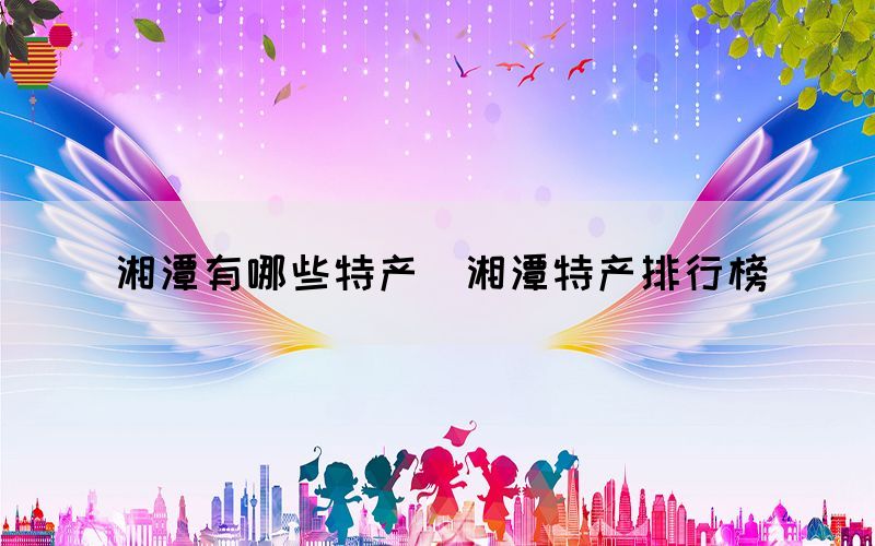 湘潭有哪些特產(chǎn)（湘潭特產(chǎn)排行榜）