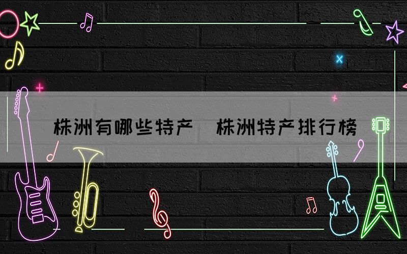 株洲有哪些特產(chǎn)（株洲特產(chǎn)排行榜）