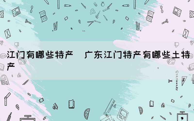 江門有哪些特產(chǎn)(廣東江門特產(chǎn)有哪些土特產(chǎn))