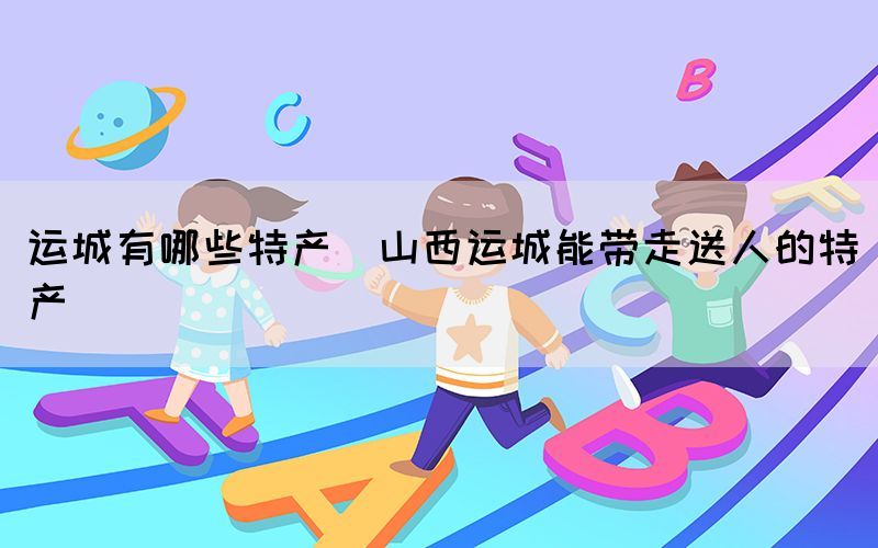 運(yùn)城有哪些特產(chǎn)(山西運(yùn)城能帶走送人的特產(chǎn))