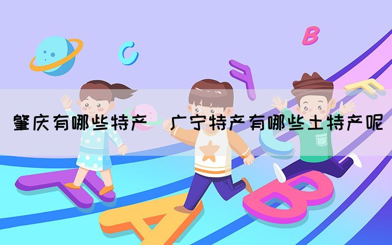 肇慶有哪些特產(chǎn)(廣寧特產(chǎn)有哪些土特產(chǎn)呢)