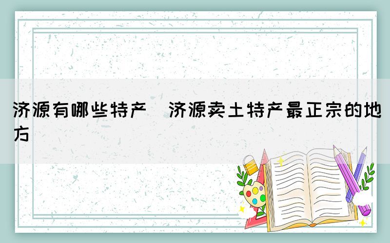 濟(jì)源有哪些特產(chǎn)(濟(jì)源賣(mài)土特產(chǎn)最正宗的地方)