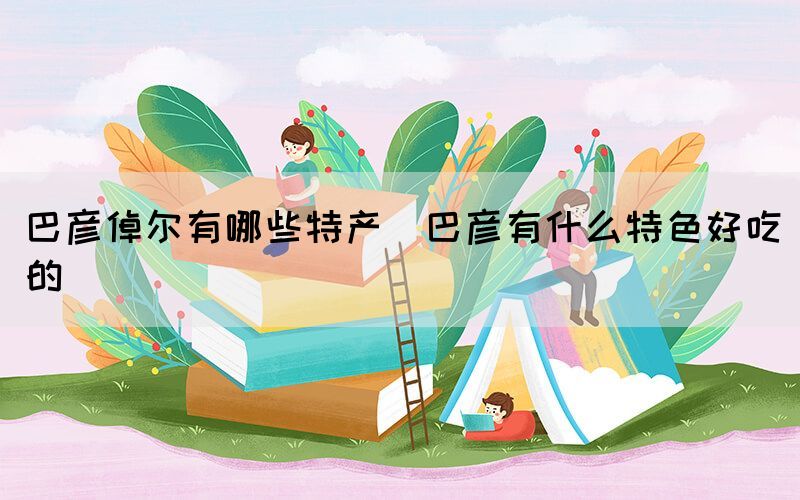 巴彥倬爾有哪些特產(chǎn)(巴彥有什么特色好吃的)(圖1)