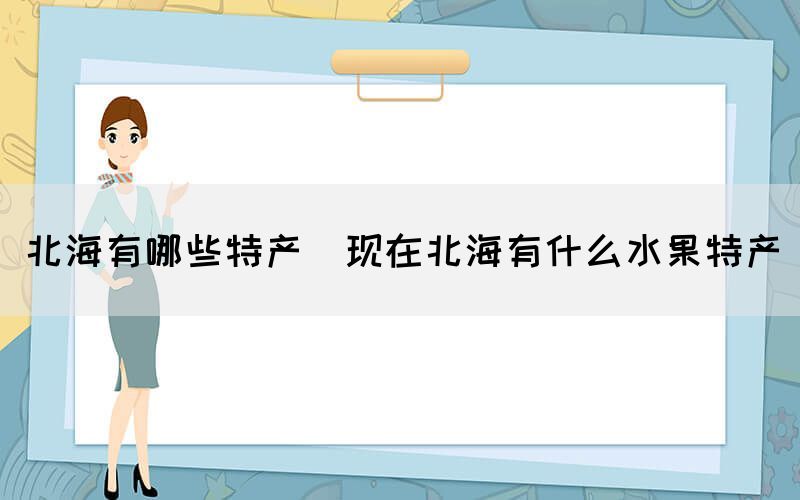 北海有哪些特產(chǎn)(現(xiàn)在北海有什么水果特產(chǎn))