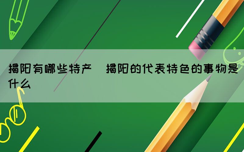 揭陽(yáng)有哪些特產(chǎn)(揭陽(yáng)的代表特色的事物是什么)