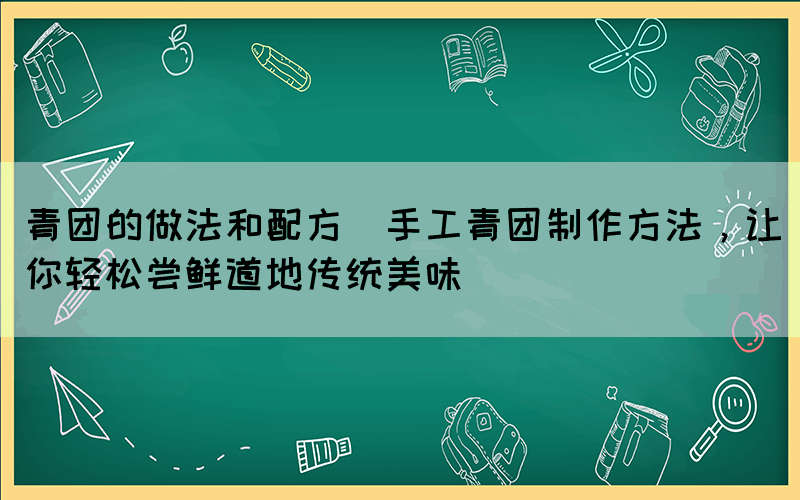 青團(tuán)的做法和配方(手工青團(tuán)制作方法，讓你輕松嘗鮮道地傳統(tǒng)美味)