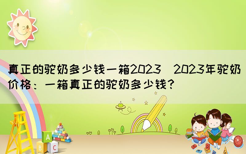 真正的駝奶多少錢(qián)一箱2023(2023年駝奶價(jià)格：一箱真正的駝奶多少錢(qián)？)