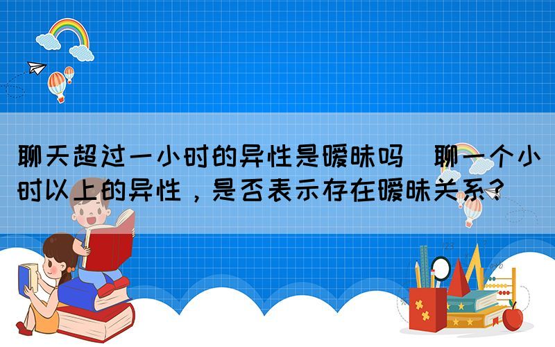 聊天超過(guò)一小時(shí)的異性是曖昧嗎(聊一個(gè)小時(shí)以上的異性，是否表示存在曖昧關(guān)系？)