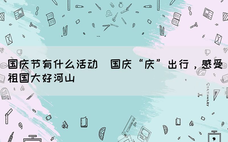 國慶節(jié)有什么活動(國慶“慶”出行，感受祖國大好河山)