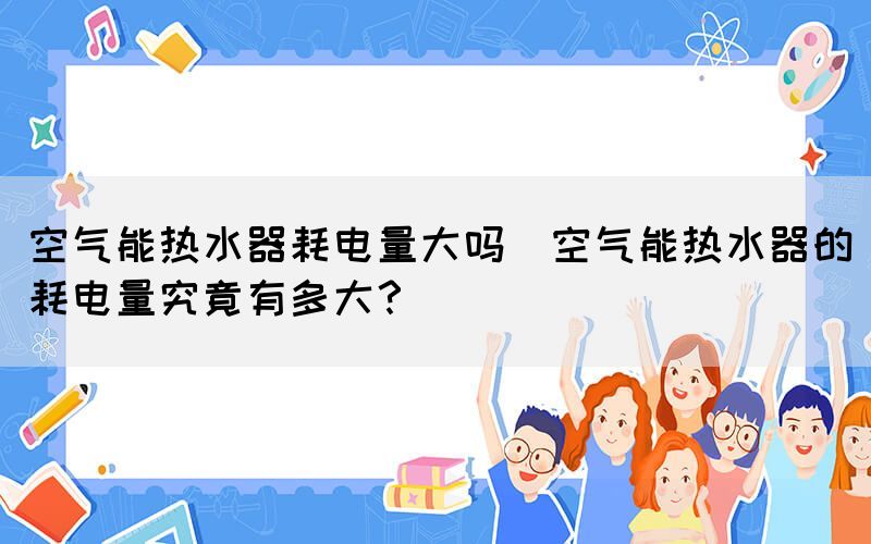 空氣能熱水器耗電量大嗎(空氣能熱水器的耗電量究竟有多大？)