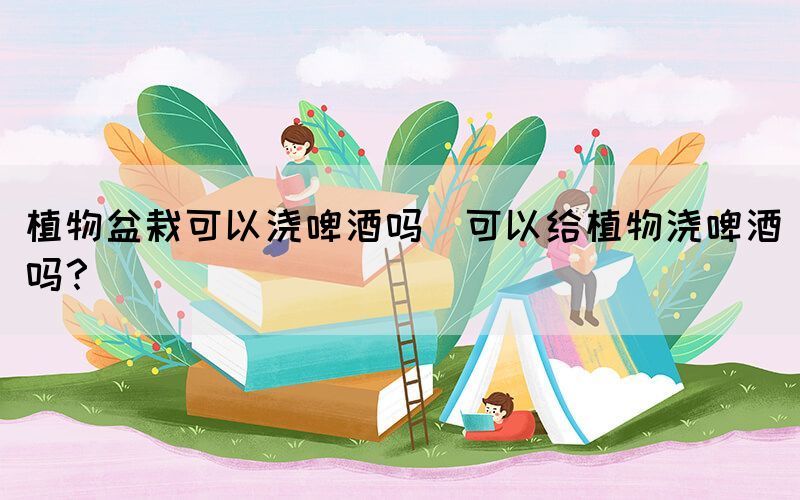 植物盆栽可以澆啤酒嗎(可以給植物澆啤酒嗎？)