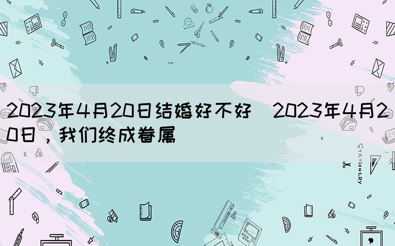 2023年4月20日結婚好不好(2023年4月20日，我們終成眷屬)