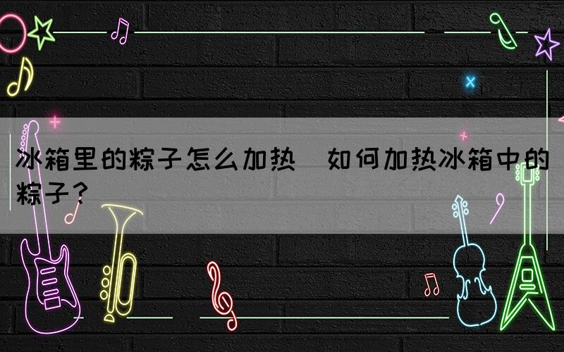 冰箱里的粽子怎么加熱(如何加熱冰箱中的粽子？)