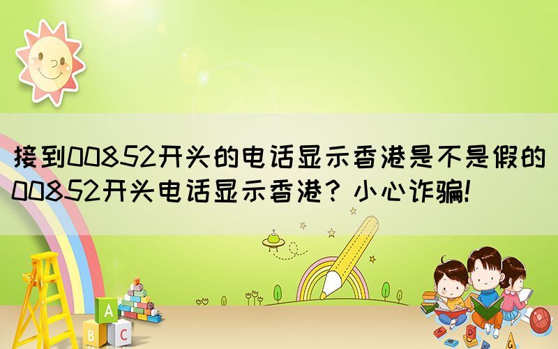 接到00852開頭的電話顯示香港是不是假的(00852開頭電話顯示香港？小心詐騙！)
