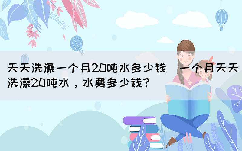 天天洗澡一個月20噸水多少錢(一個月天天洗澡20噸水，水費多少錢？)
