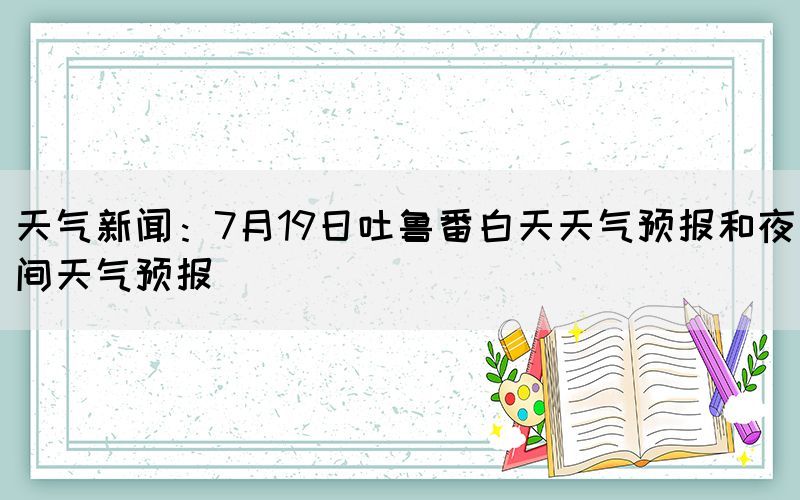天氣新聞：7月19日吐魯番白天天氣預(yù)報(bào)和夜間天氣預(yù)報(bào)(圖1)
