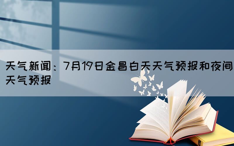 天氣新聞：7月19日金昌白天天氣預(yù)報(bào)和夜間天氣預(yù)報(bào)(圖1)