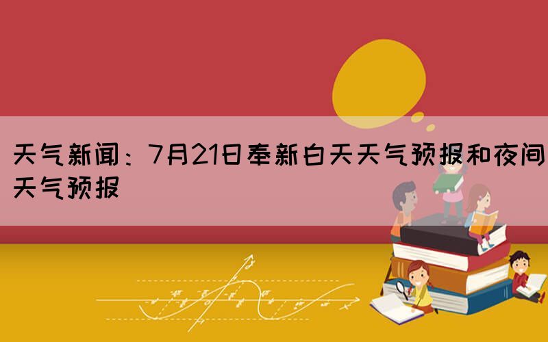 天氣新聞：7月21日奉新白天天氣預(yù)報(bào)和夜間天氣預(yù)報(bào)(圖1)