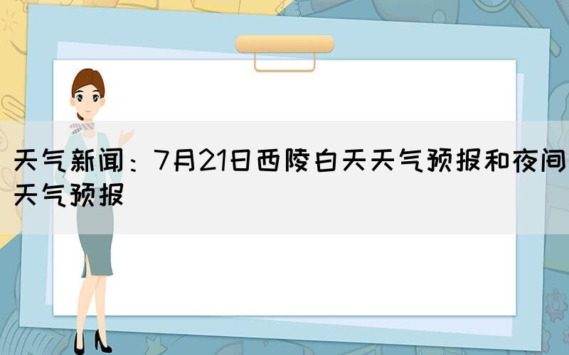 天氣新聞：7月21日西陵白天天氣預(yù)報和夜間天氣預(yù)報(圖1)