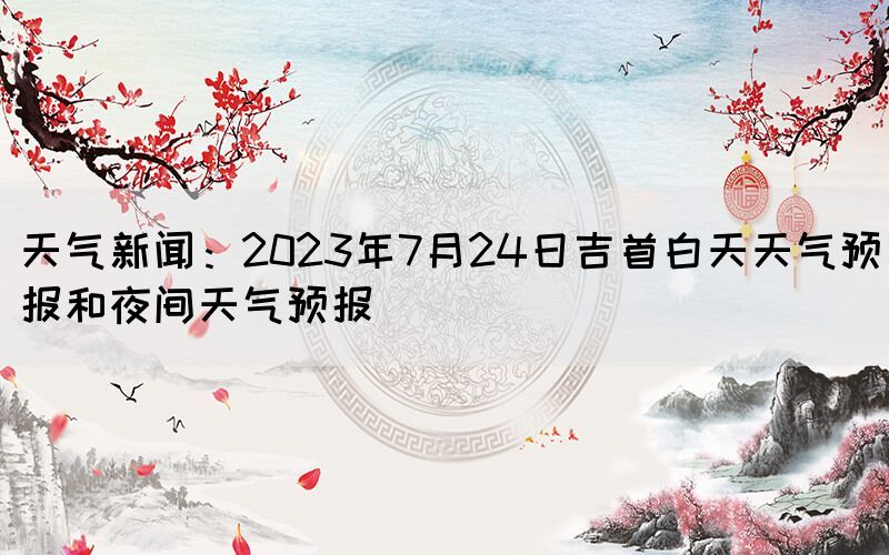 天氣新聞：2023年7月24日吉首白天天氣預(yù)報和夜間天氣預(yù)報(圖1)