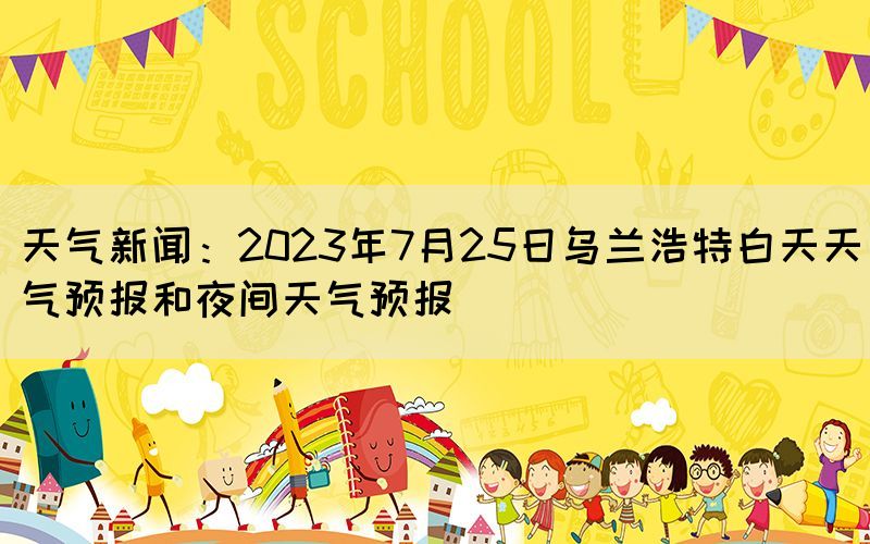 天氣新聞：2023年7月25日烏蘭浩特白天天氣預報和夜間天氣預報(圖1)