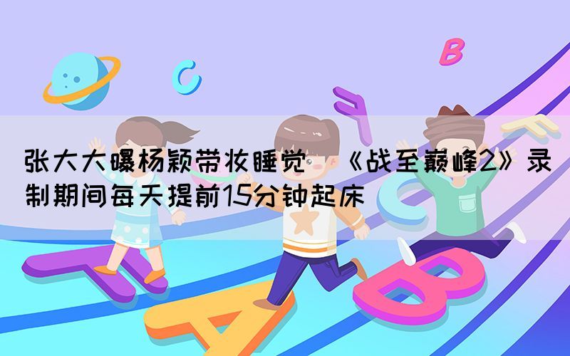 張大大曝楊穎帶妝睡覺（《戰(zhàn)至巔峰2》錄制