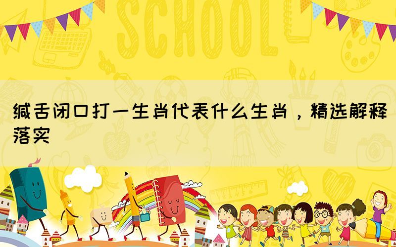 緘舌閉口打一生肖代表什么生肖，精選解釋落實(shí)